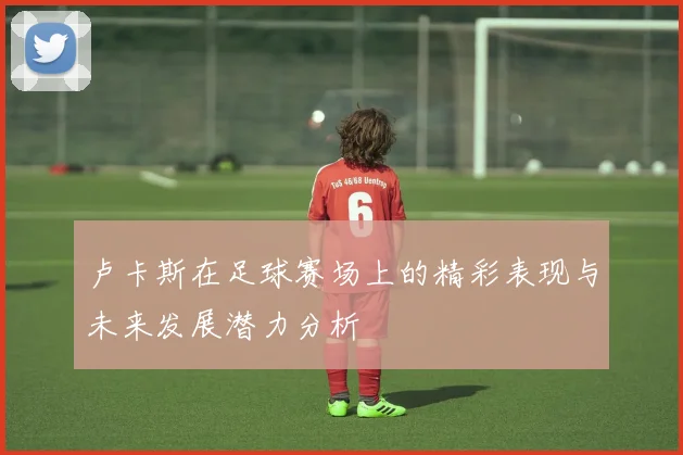 卢卡斯在足球赛场上的精彩表现与未来发展潜力分析
