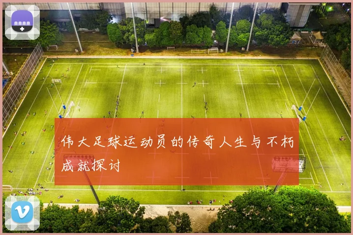 伟大足球运动员的传奇人生与不朽成就探讨