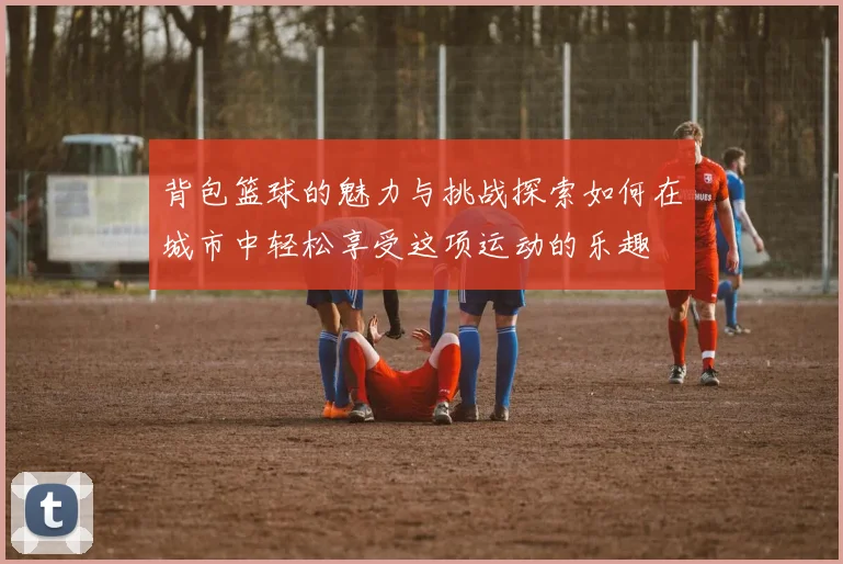 背包篮球的魅力与挑战探索如何在城市中轻松享受这项运动的乐趣