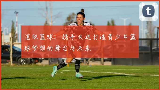 湛联篮球：携手共进打造青少年篮球梦想的舞台与未来