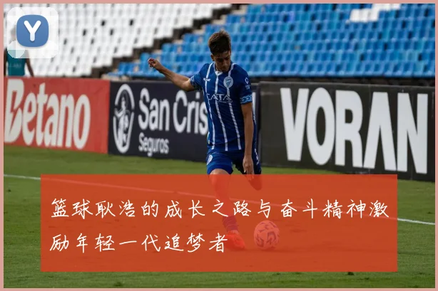篮球耿浩的成长之路与奋斗精神激励年轻一代追梦者