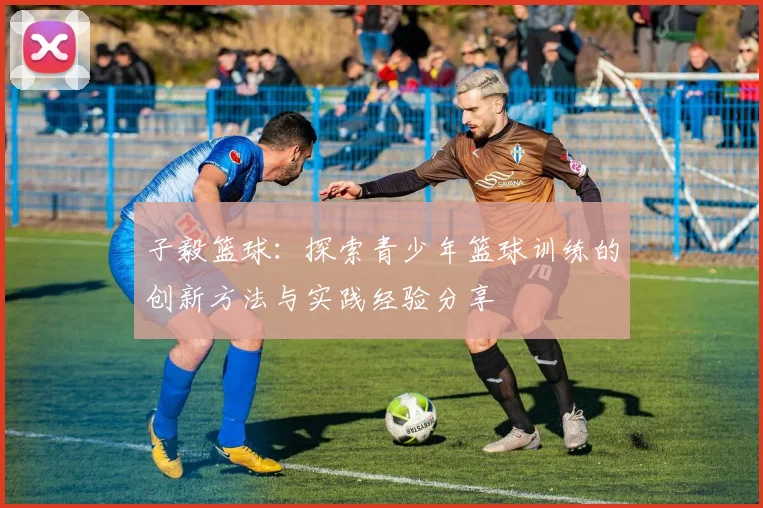 子毅篮球：探索青少年篮球训练的创新方法与实践经验分享