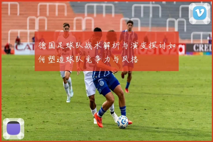 德国足球队战术解析与演变探讨如何塑造球队竞争力与风格