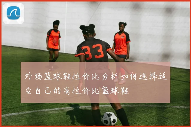 外场篮球鞋性价比分析如何选择适合自己的高性价比篮球鞋