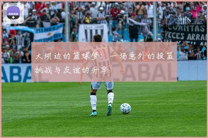 大坝边的篮球梦：一场意外的投篮挑战与友谊的升华